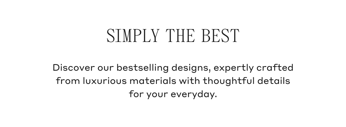 Discover our bestselling designs, expertly crafted from luxurious materials with thoughtful details for your everyday.