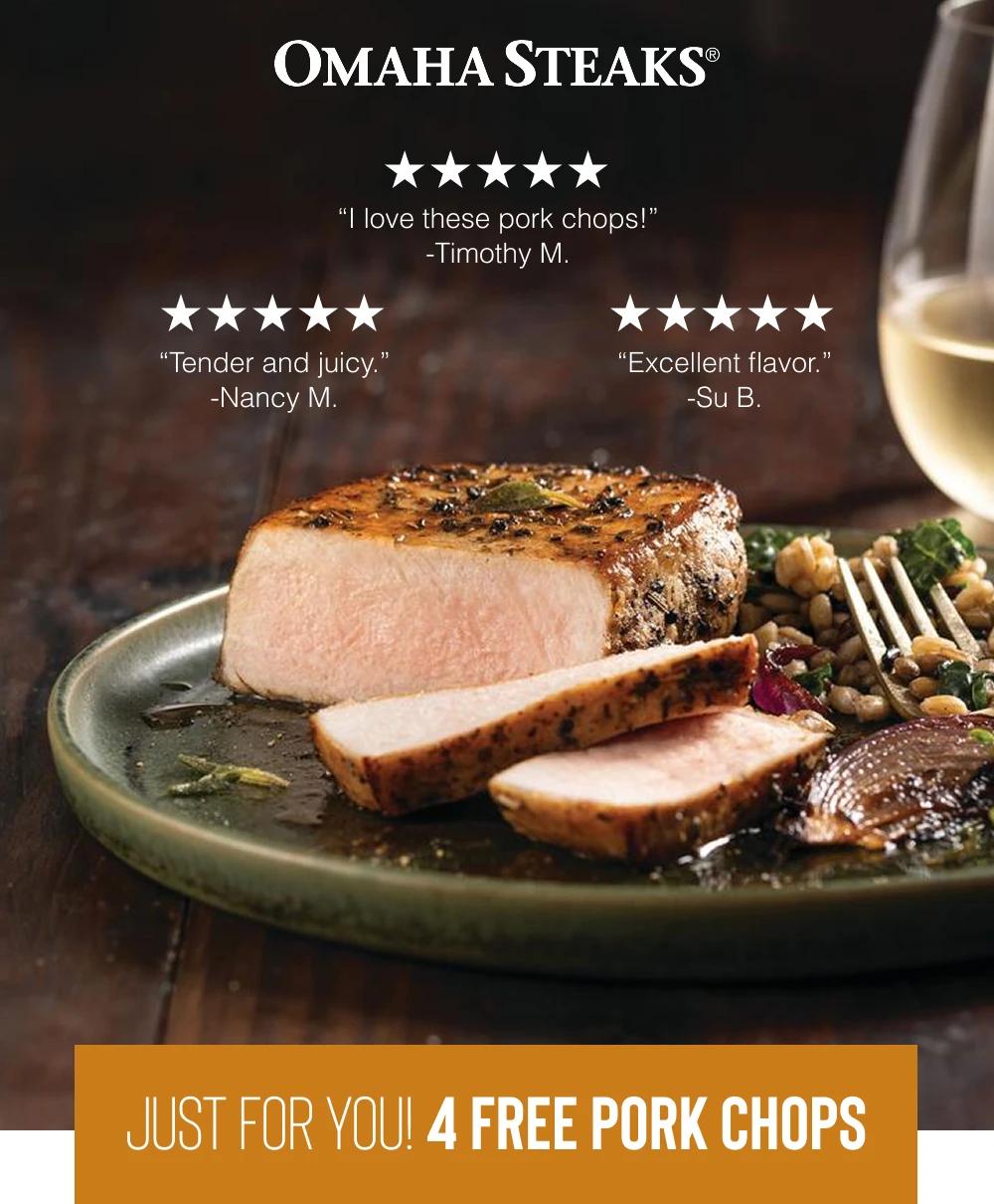 OMAHA STEAKS&reg;

"I love these pork chops!" -Timothy M.
"Tender and juicy." -Nancy M.
"Excellent flavor." -Su B.

JUST FOR YOU! 4 FREE PORK CHOPS