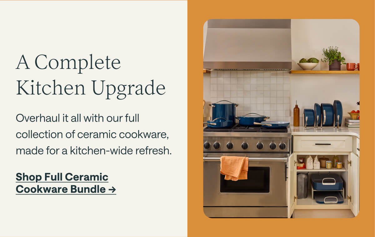 A Complete Kitchen Upgrade Overhaul it all with our full collection of ceramic cookware, made for a kitchen-wide refresh.  Shop Full Ceramic Cookware Bundle ->