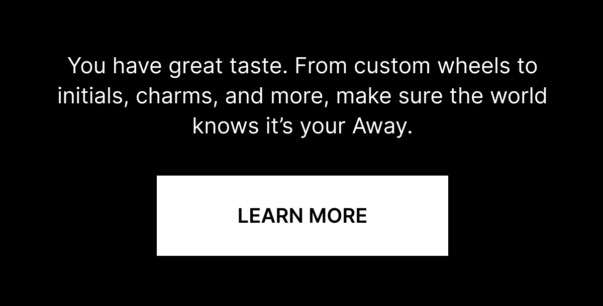 You have great taste. From custom wheels to initials, charms, and more, make sure the world knows it&rsquo;s your Away.
