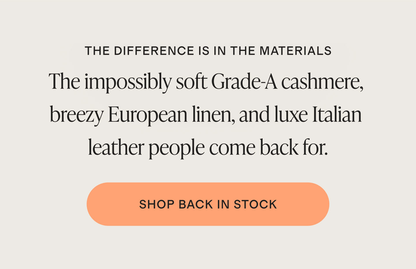 THE DIFFERENCE IS IN THE MATERIALS | The impossibly soft Grade-A cashmere, breezy European linen, and luxe Italian leather people come back for. | SHOP BACK IN STOCK
