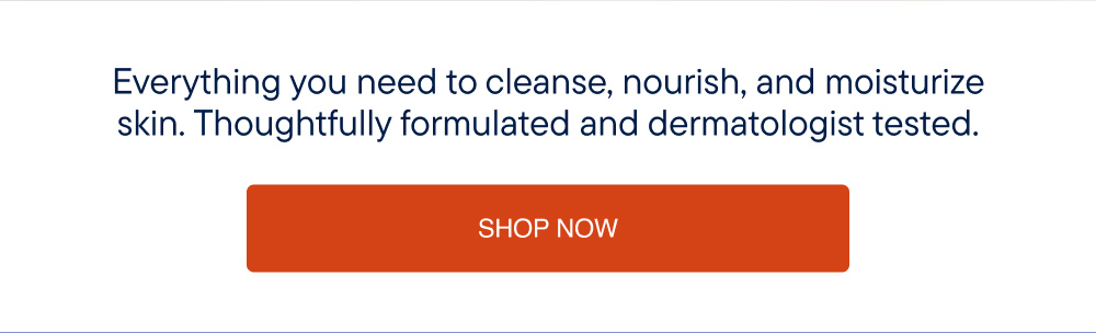 Everything you need to cleanse, nourish, and moisturize skin. Thoughtfully formulated and dermatologist tested. Shop Now