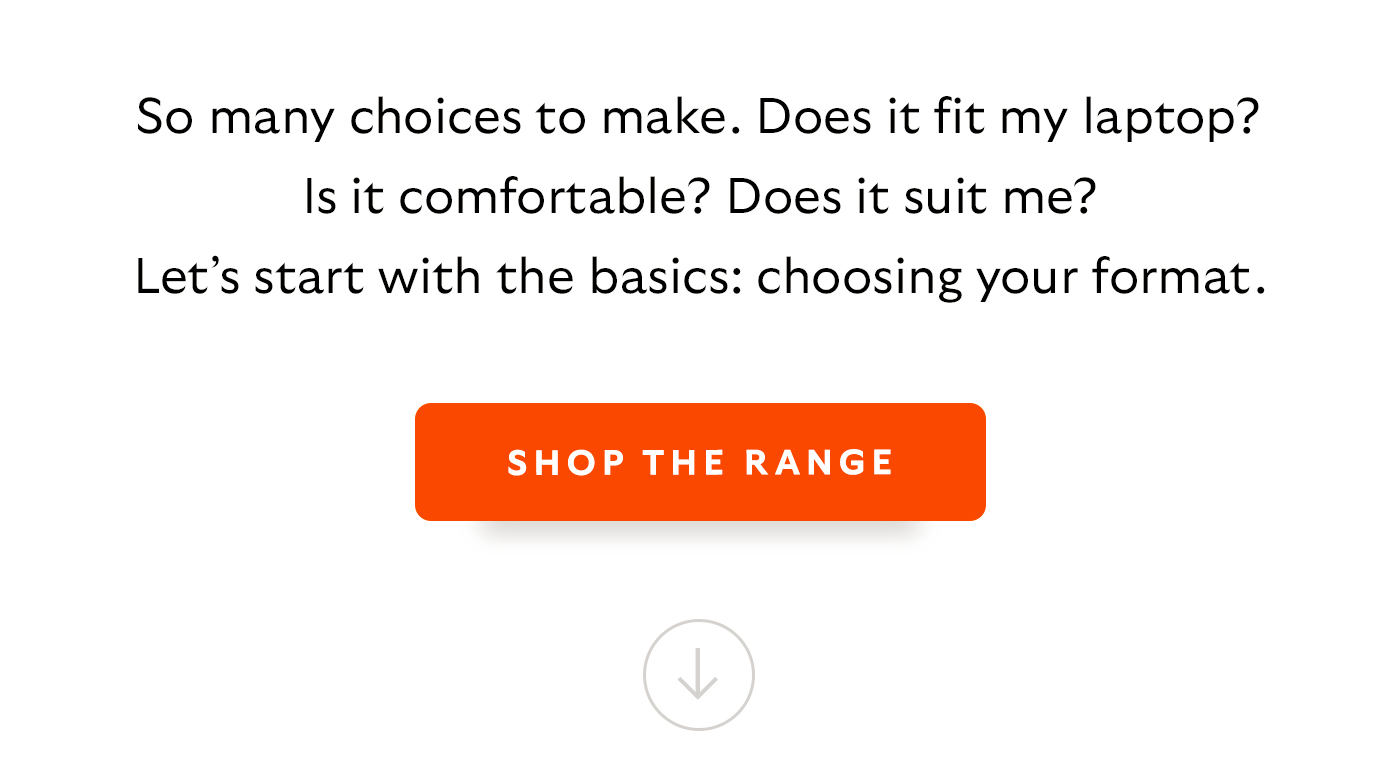 So many choices to make. Does it fit my laptop? Is it comfortable? Does it suit me? Let&rsquo;s start with the basics: choosing your format. [CTA] Shop Work