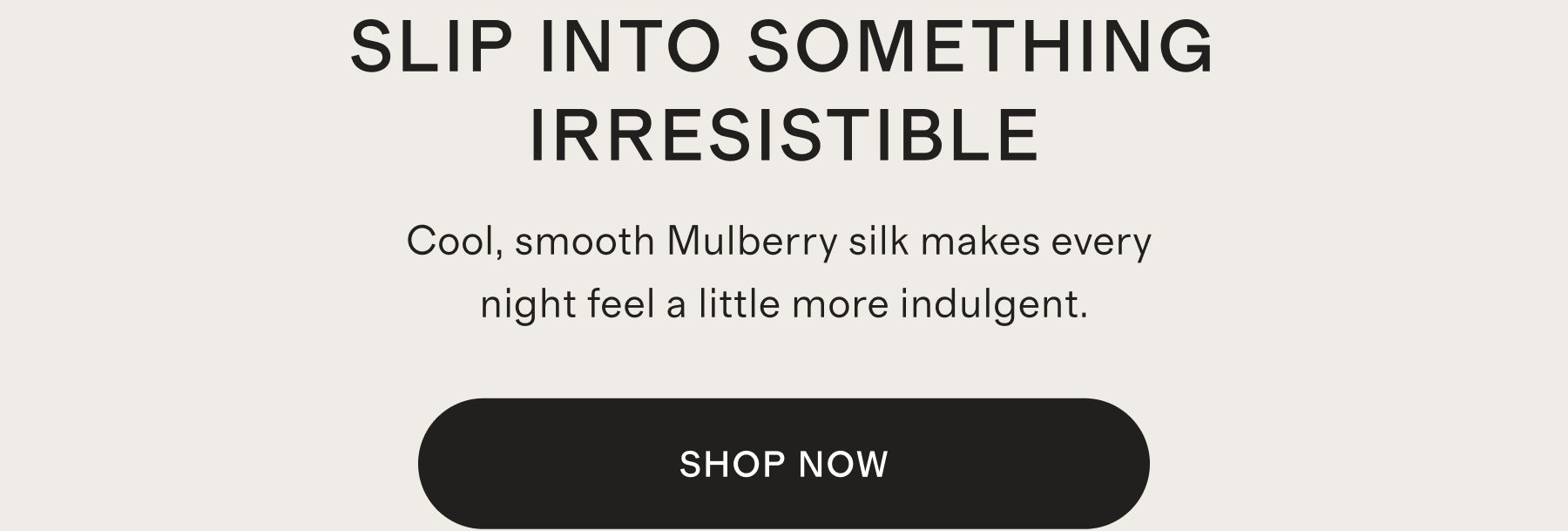 SLIP INTO SOMETHING IRRESISTIBLE | Cool, smooth Mulberry silk makes every night feel a little more indulgent. | SHOP NOW