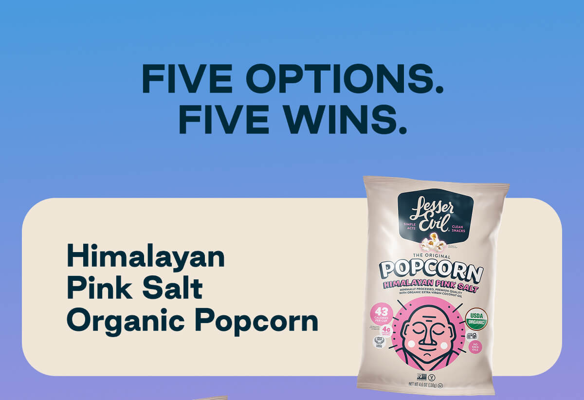 Five Options. Five Wins. Himalayan Pink Salt Organic Popcorn. 