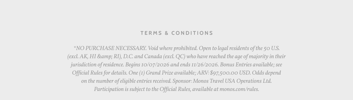 Terms & Conditions. *NO PURCHASE NECESSARY. Void where prohibited. Open to legal residents of the 50 U.S. (excl. AK, HI &amp; RI), D.C. and Canada (excl. QC) who have reached the age of majority in their jurisdiction of residence. Begins 10/07/2026 and ends 11/26/2026. Bonus Entries available; seae Official Rules for details. One (1) Grand Prize available; ARV: $97,500.00 USD. Odds depend on the number of eligible entries received. Sponsor: Monos Travel USA Operations Ltd. Participation is subject to the Official Rules, available at monos.com/rules.