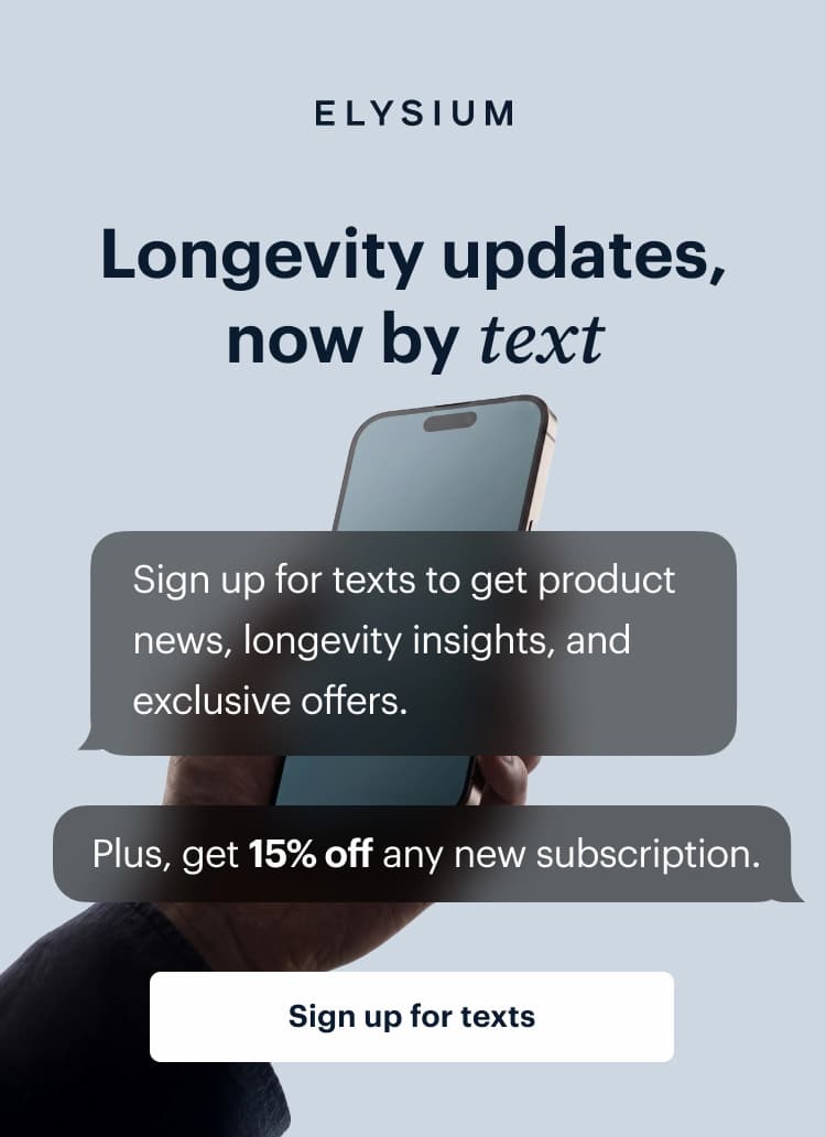 ELYSIUM | Longevity updates, now by text | Sign up for texts to get product news, longevity insights, and exclusive offers. | Plus, get 15% off any new subscription. | Get 15% off