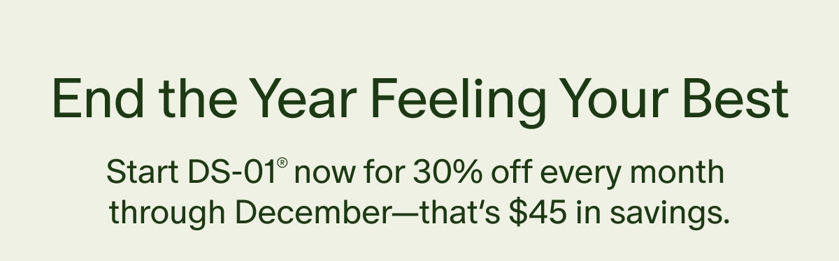 End the Year Feeling Your Best | Start DS-01&reg; now for 30% off every month through December&mdash;that&rsquo;s $45 in savings.