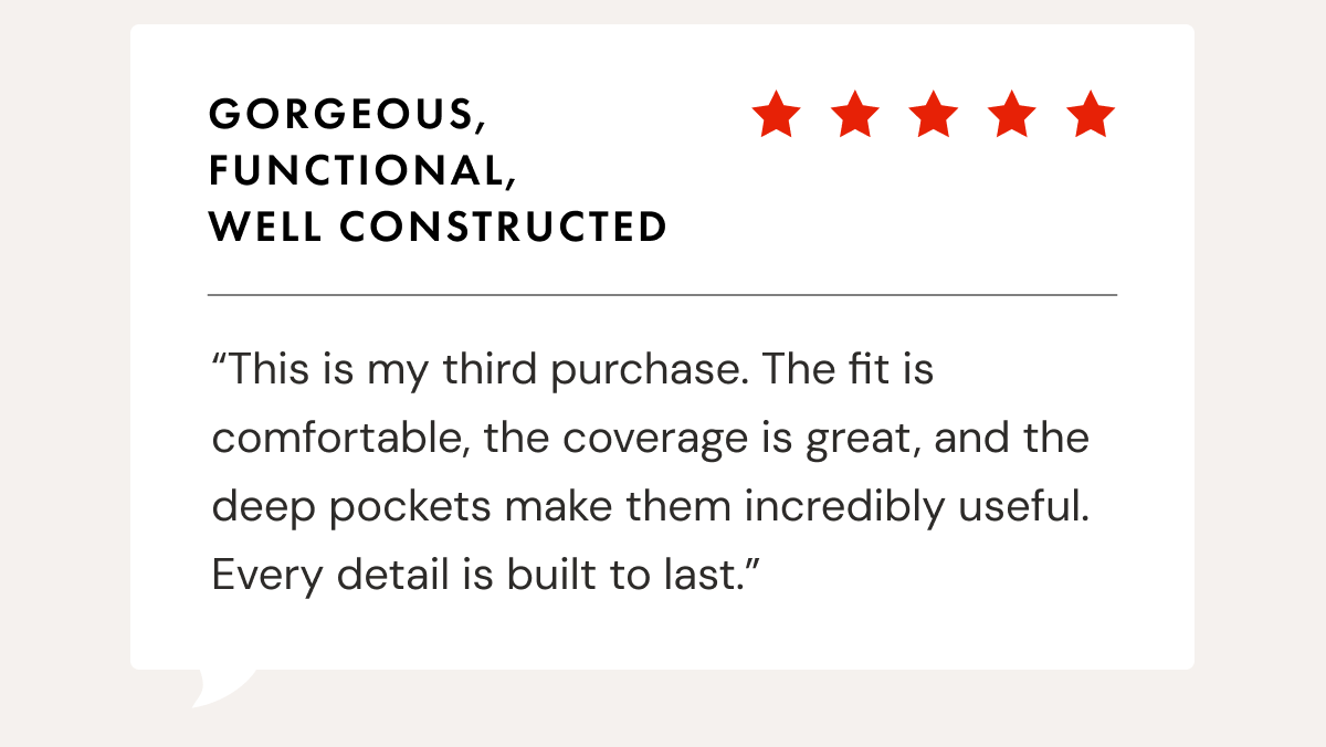 Gorgeous, Functional, Well Constructed | &ldquo;This is my third purchase. The fit is comfortable, the coverage is great, and the deep pockets make them incredibly useful. Every detail is built to last.&rdquo;