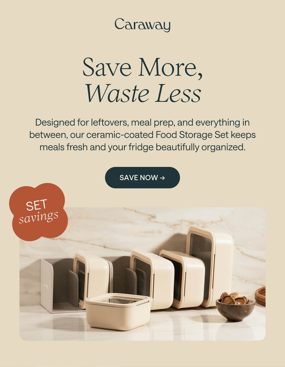 Save More, Waste Less Designed for leftovers, meal prep, and everything in between, our ceramic-coated Food Storage Set keeps meals fresh and your fridge beautifully organized. Save Now &rarr;