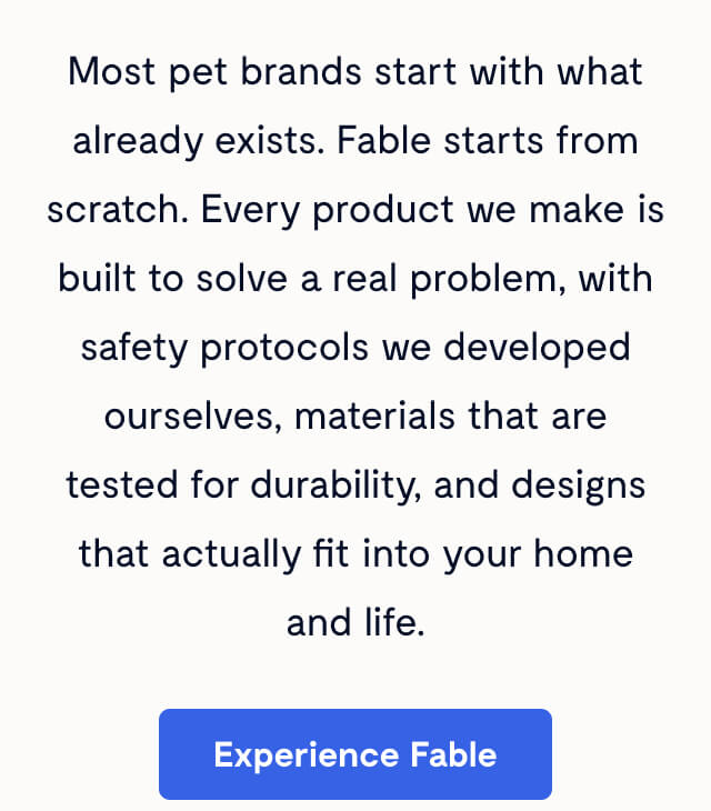 Most pet brands start with what already exists. Fable starts from scratch. Every product we make is built to solve a real problem, with safety protocols we developed ourselves, materials that are tested for durability, and designs that actually fit into your home and life. Experience Fable