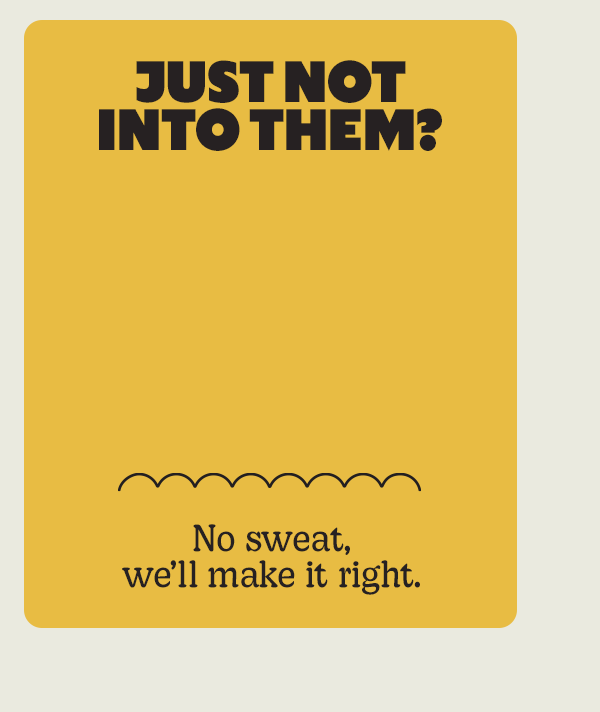 JUST NOT INTO THEM? | No sweat, we'll make it right.
