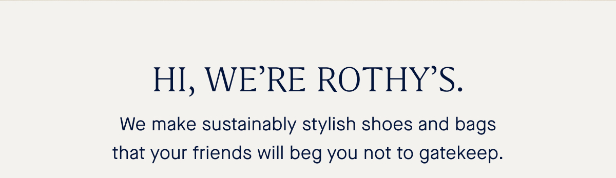 HI, WE&rsquo;RE ROTHY&rsquo;S. We make sustainably stylish shoes and bags that your friends will beg you not to gatekeep.