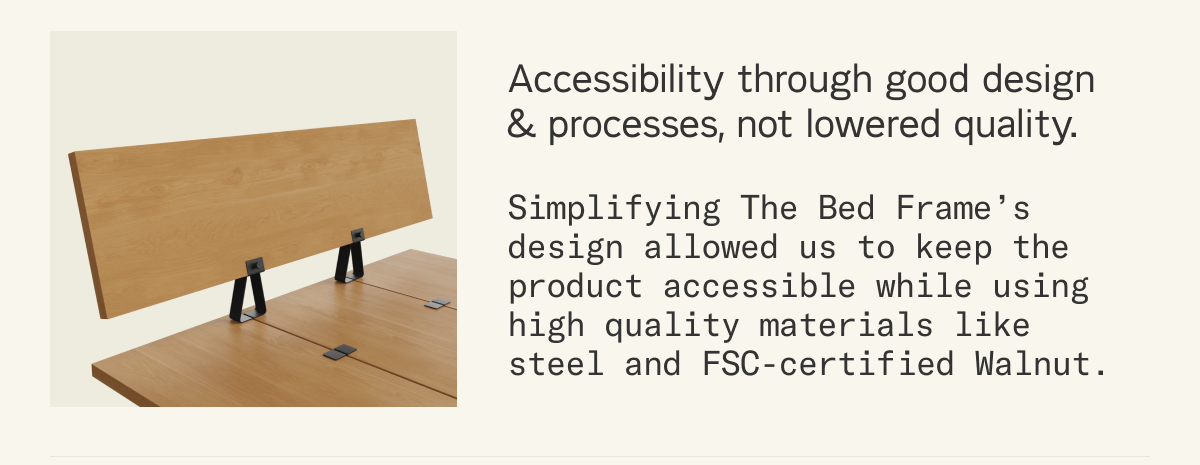 Accessibility through good design & processes, not lowered quality. Simplifying The Bed Frame&rsquo;s design allowed us to keep the product accessible while using high quality materials like steel and FSC-certified Walnut.