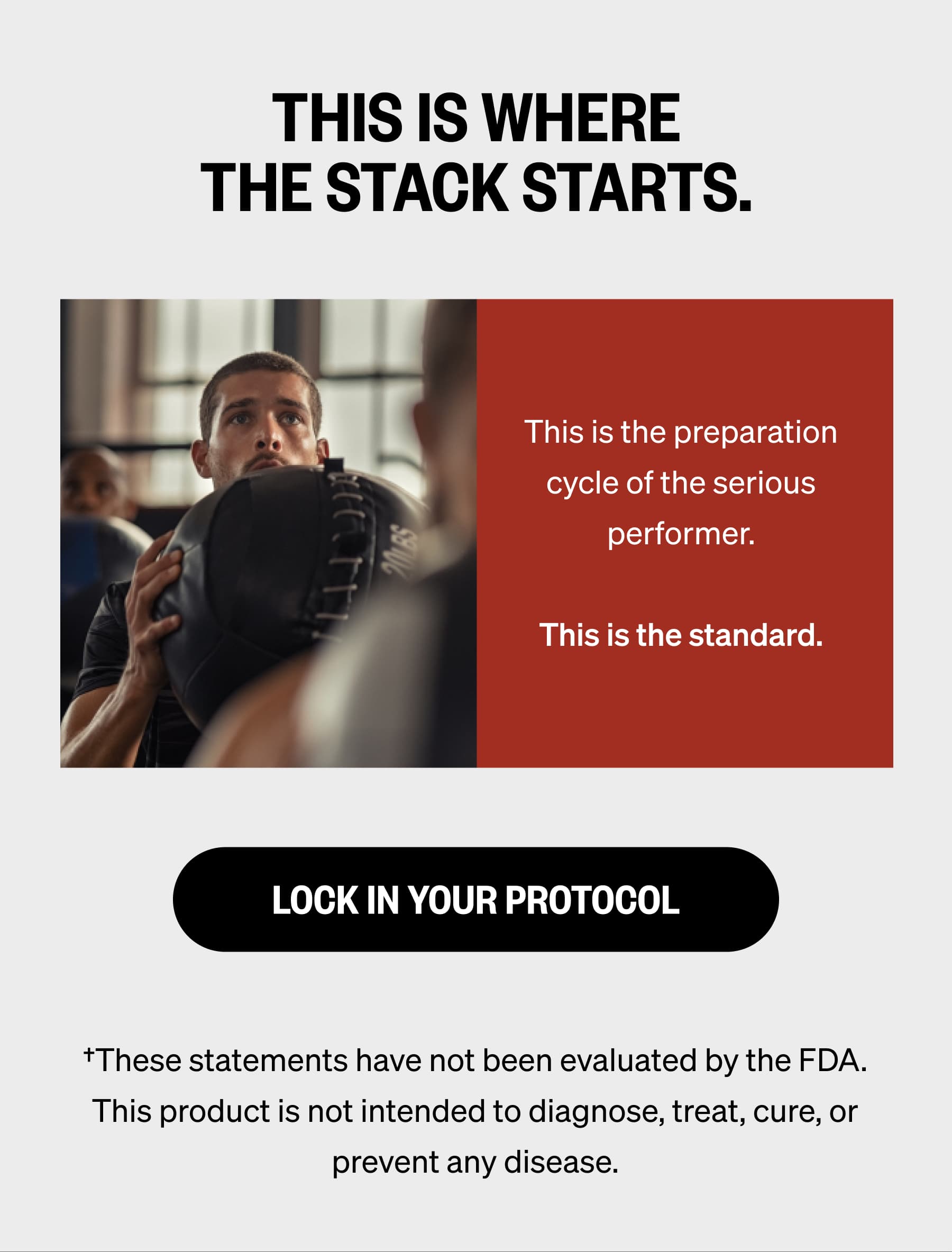 THIS IS WHERE THE STACK STARTS. This is the preparation cycle of the serious performer.  This is the standard. Lock In Your Protocol &dagger;These statements have not been evaluated by the FDA. This product is not intended to diagnose, treat, cure, or prevent any disease.