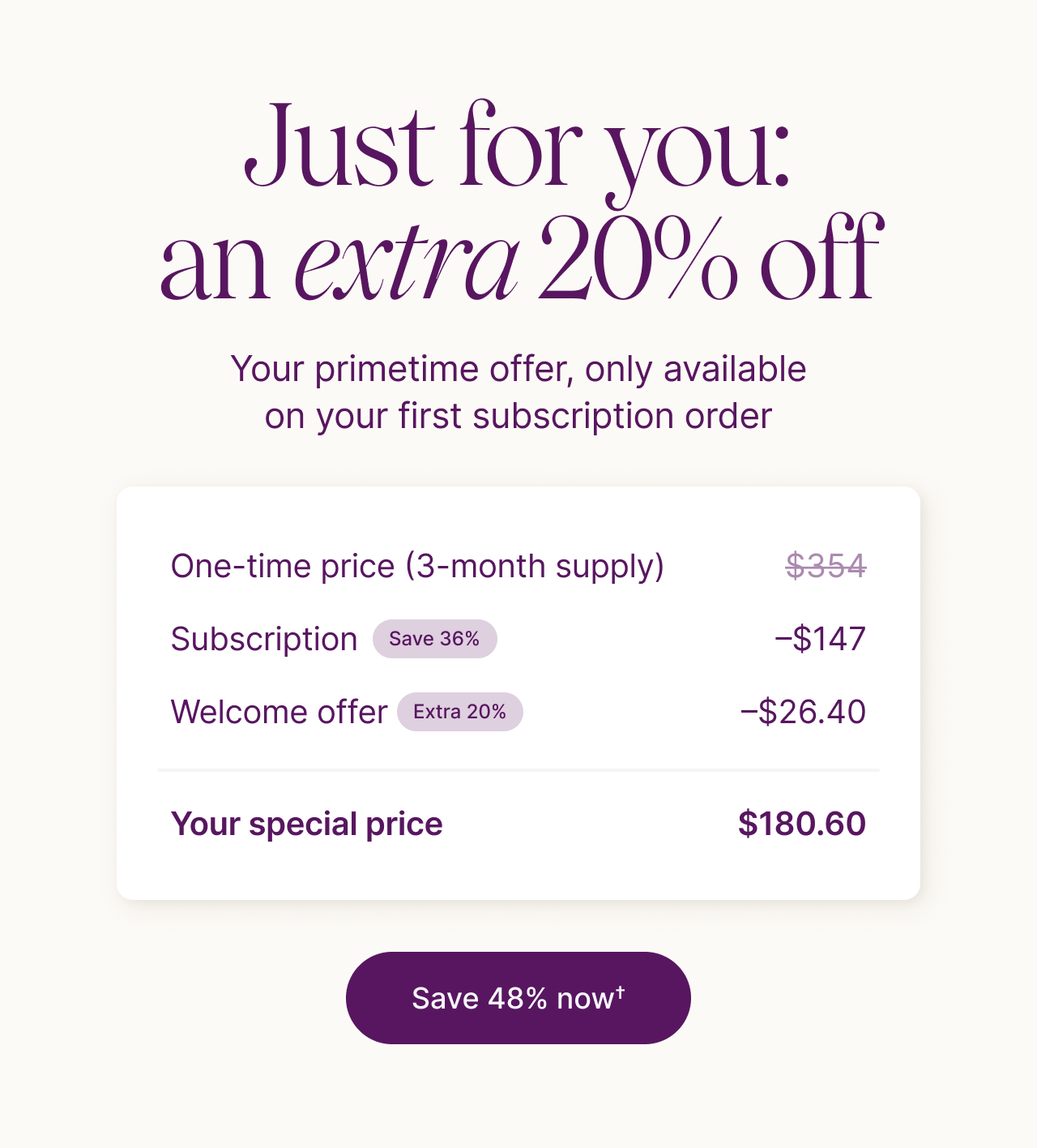 Just for you: an extra 20% off. Your primetime offer, only available on your first subscription order. One-time price (3-month supply): $354. Subscription (save 36%): &minus;$147. Welcome offer (extra 20%): &minus;$26.40. Your special price: $180.60. Save 48% now.
