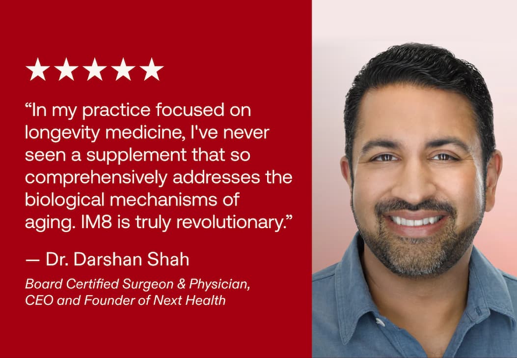 &ldquo;In my practice focused on longevity medicine, I've never seen a supplement that so comprehensively addresses the biological mechanisms of aging. IM8 is truly revolutionary.&rdquo; &mdash; Dr. Darshan Shah Board Certified Surgeon & Physician, CEO and Founder of Next Health