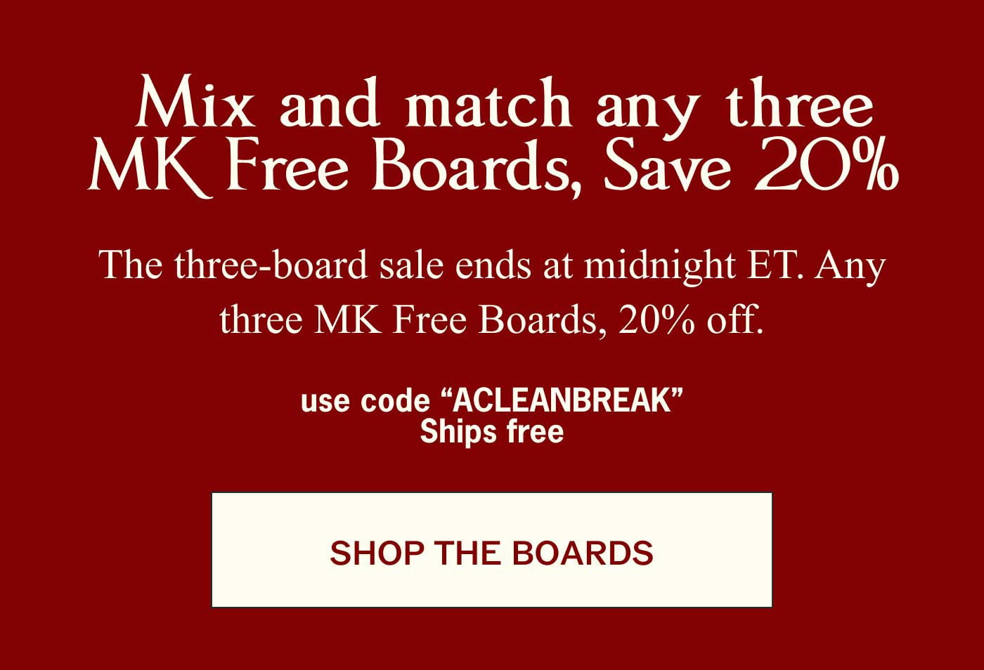 Mix and match any three MK Free Boards, Save 20%  The three-board sale ends at midnight ET. Any three MK Free Boards, 20% off.  use code "ACLEANBREAK" Ships free SHOP THE BOARDS