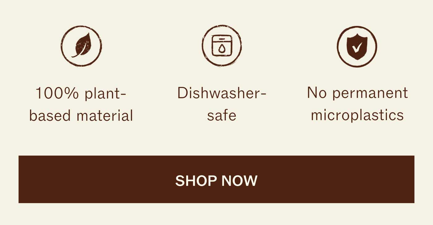 100% plant-based material Dishwasher-safe No permanent microplastics SHOP NOW 