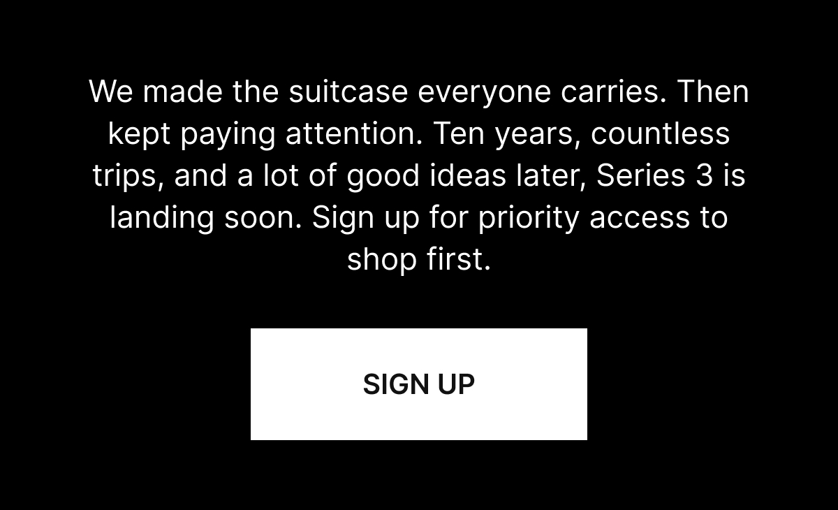 We made the suitcase everyone carries. Then kept paying attention. Ten years, countless trips, and a lot of good ideas later, Series 3 is landing soon. Sign up for priority access to shop first.
