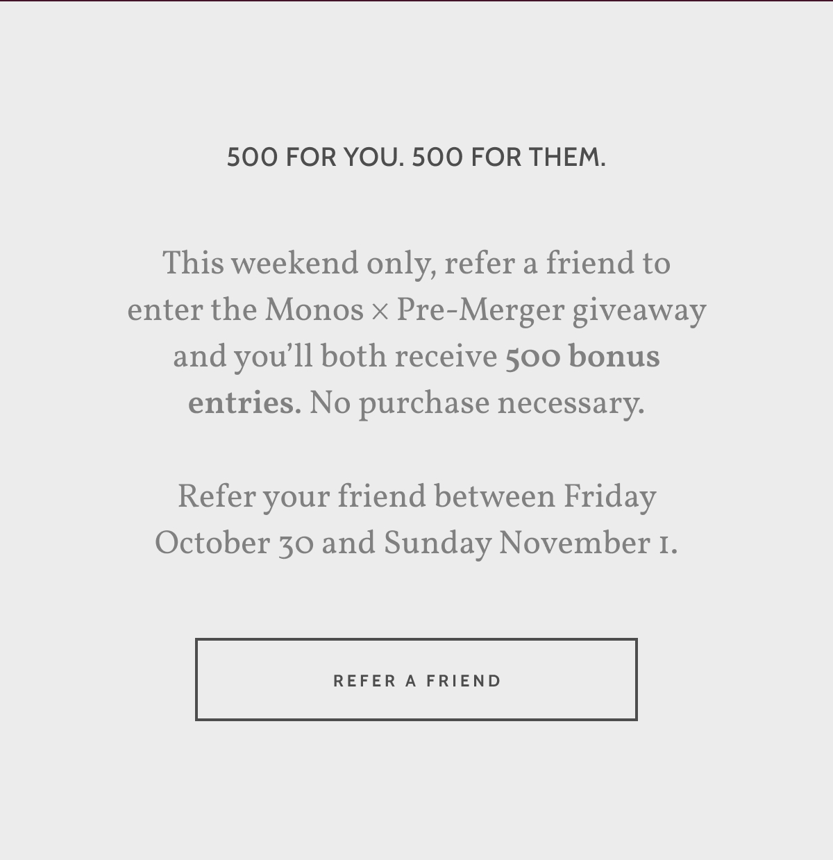 500 for you. 500 for them. This weekend only, refer a friend to enter the Monos &times; Pre-Merger giveaway and you&rsquo;ll both receive 500 bonus entries. No purchase necessary.  Refer your friend between Friday October 30 and Sunday November 1. Refer a friend