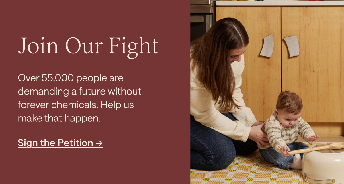 Join Our Fight Over 55,000 people are demanding a future without forever chemicals. Help us make that happen. [[Sign the Petition &rarr;]]