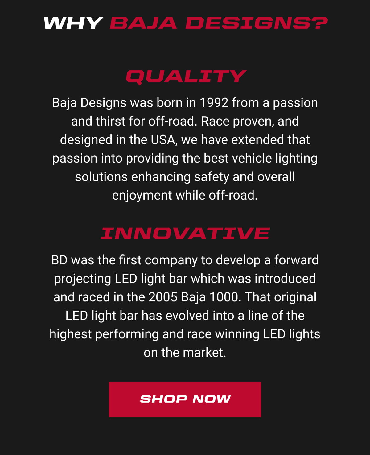 Why Baja Designs? Quality: Baja Designs was born in 1992 from a passion and thirst for off-road. Race proven, and designed in the USA, we have extended that passion into providing the best vehicle lighting solutions enhancing safety and overall enjoyment while off-road. Innovative: BD was the first company to develop a forward projecting LED light bar which was introduced and raced in the 2005 Baja 1000. That original LED light bar has evolved into a line of the highest performing and race winning LED lights on the market. Shop Now