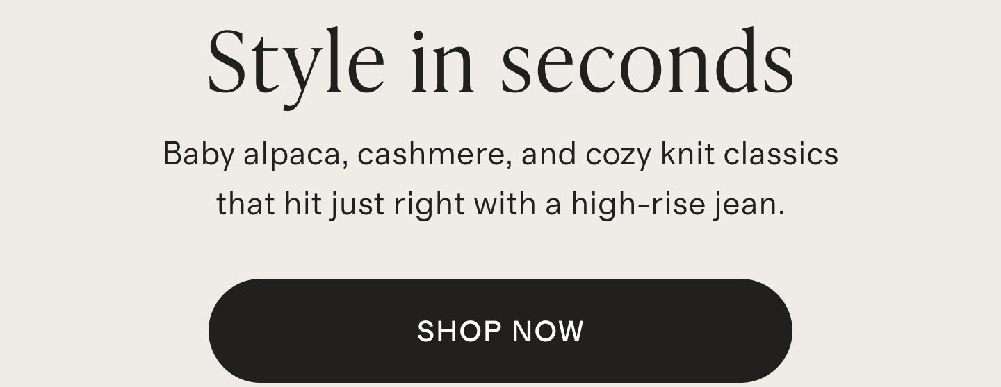 Style in seconds | Baby alpaca, cashmere, and cozy knit classics that hit just right with a high-rise jean. | SHOP NOW