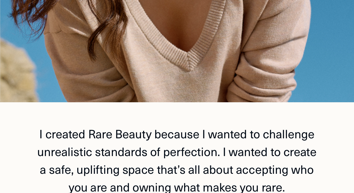 I created rare beauty because I wanted to challenge unrealistic standards of perfection. I wanted to create a safe, uplifting space that's all about accepting who you are and owning what makes you rare. 