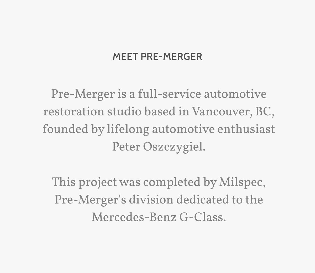Meet Pre-merger. Pre-Merger is a full-service automotive restoration studio based in Vancouver, BC, founded by lifelong automotive enthusiast Peter Oszczygiel.  This project was completed by Milspec, Pre-Merger's division dedicated to the Mercedes-Benz G-Class.