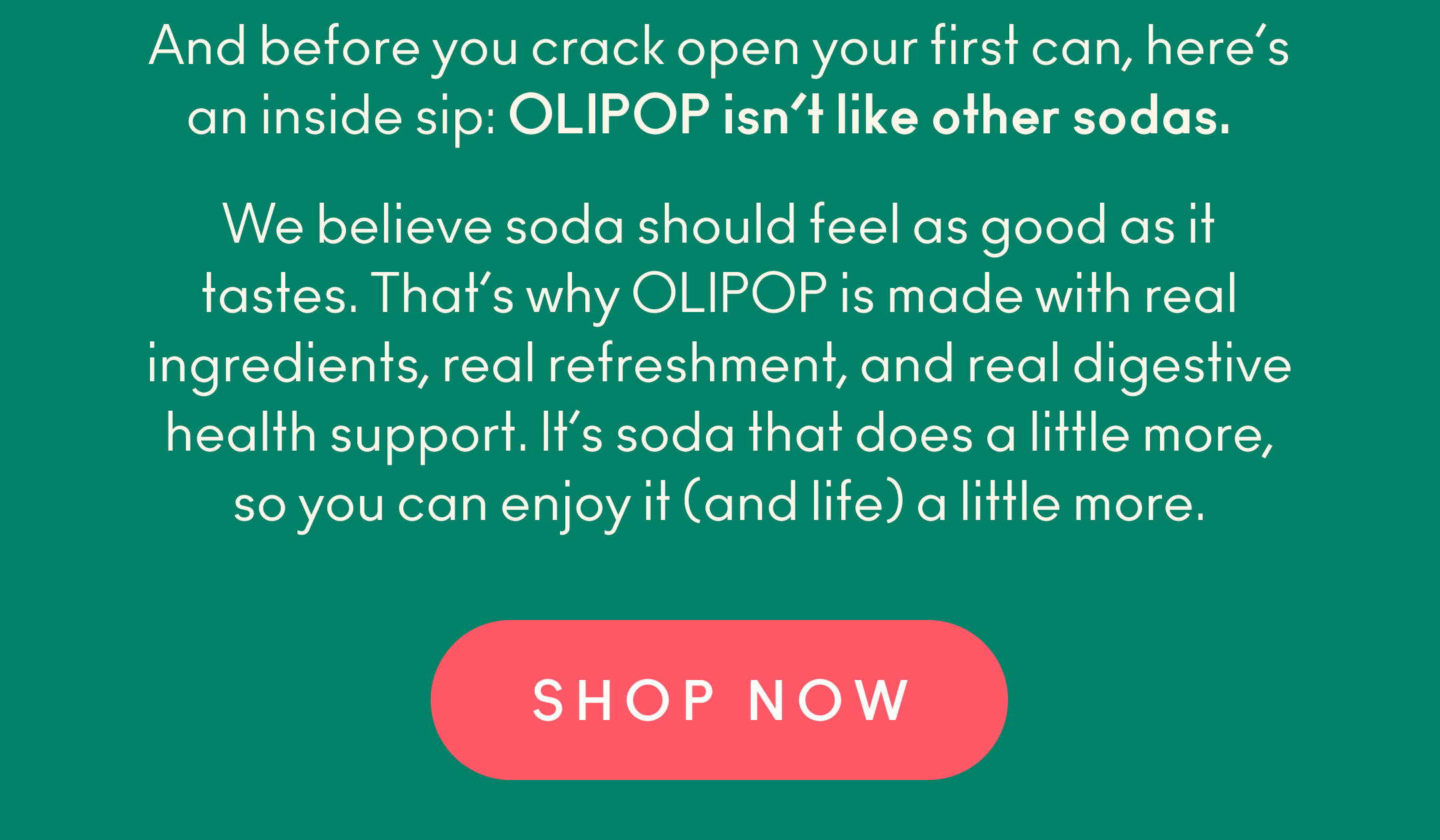 And before you crack open your first can, here&rsquo;s an inside sip: OLIPOP isn&rsquo;t like other sodas. We believe soda should feel as good as it tastes. That&rsquo;s why OLIPOP is made with real ingredients, real refreshment, and real digestive health support. It&rsquo;s soda that does a little more, so you can enjoy it (and life) a little more. 