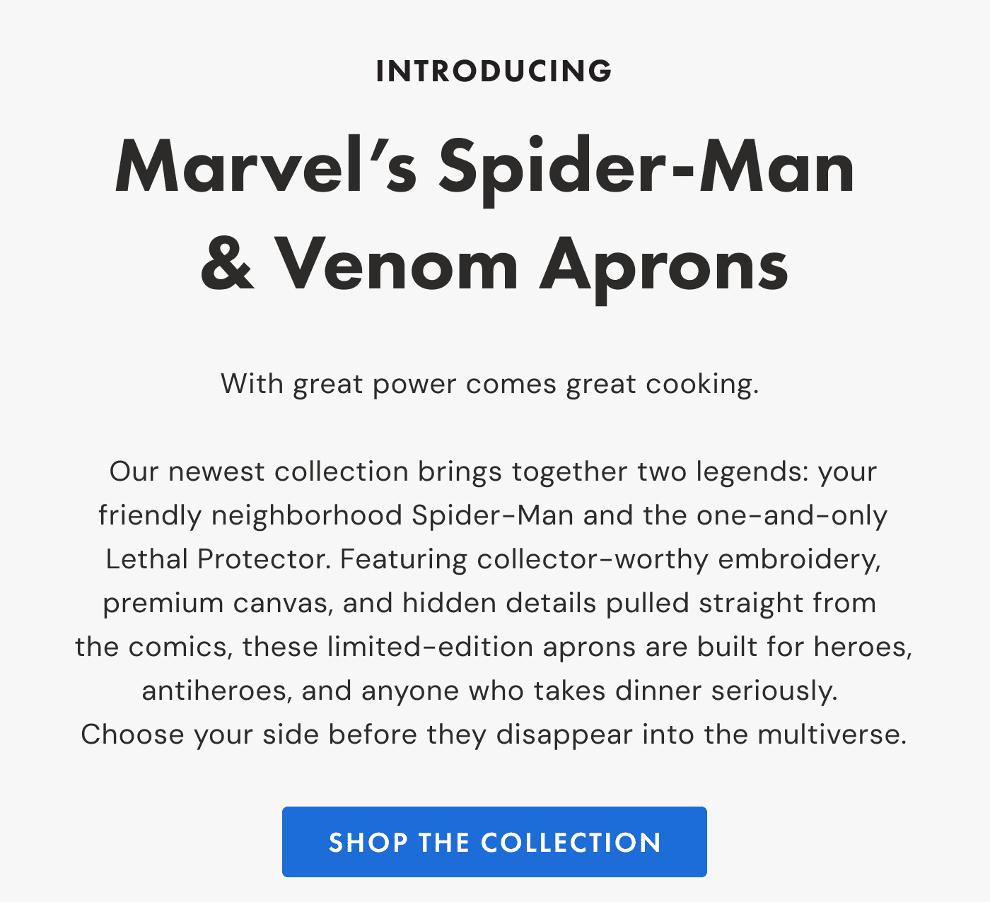 INTRODUCING Marvel&rsquo;s Spider-Man & Venom Aprons |  With great power comes great cooking.   Our newest collection brings together two legends: your friendly neighborhood Spider-Man and the one-and-only Lethal Protector. Featuring collector-worthy embroidery, premium canvas, and hidden details pulled straight from  the comics, these limited-edition aprons are built for heroes, antiheroes, and anyone who takes dinner seriously.  Choose your side before they disappear into the multiverse. | SHOP the collection