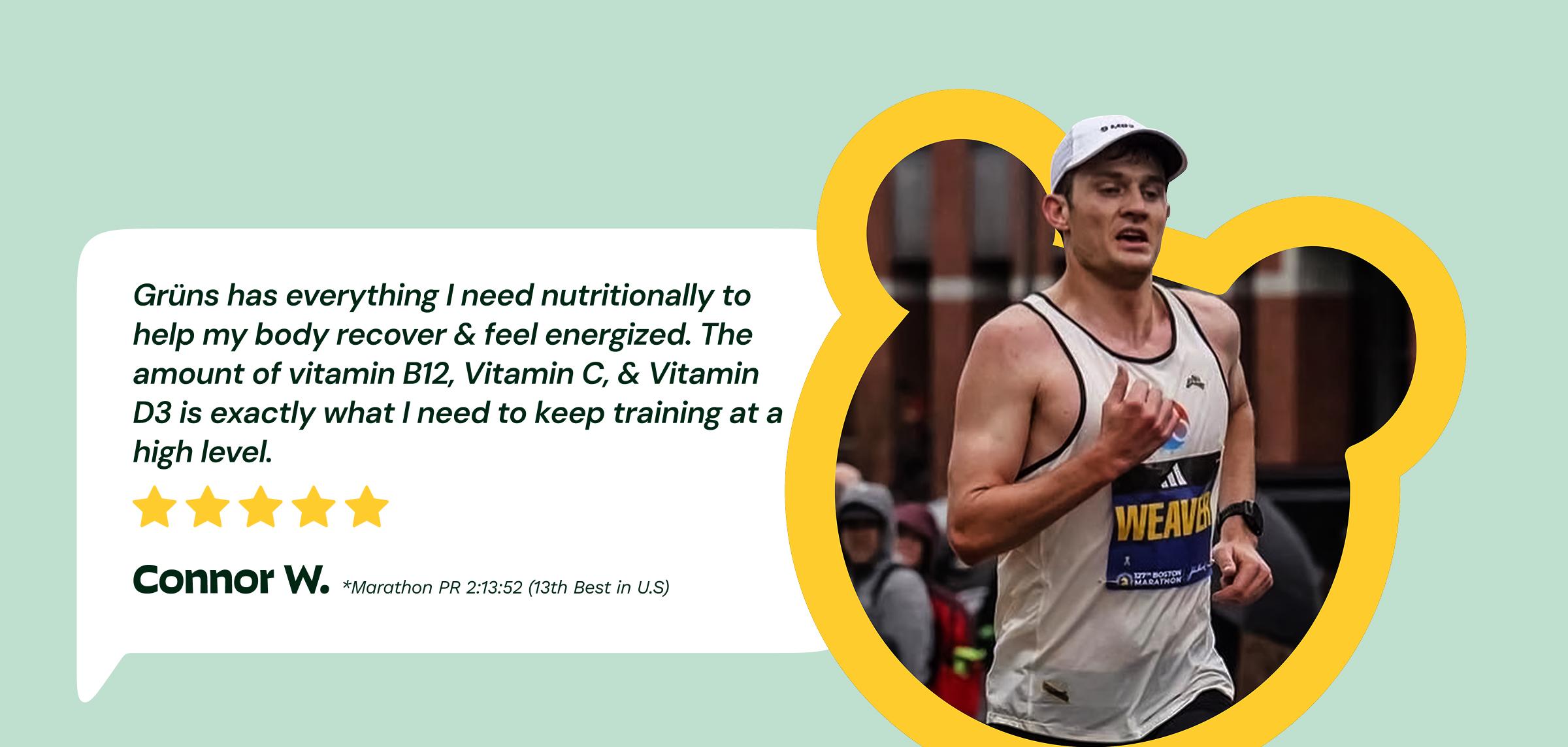 Review: "Gr&uuml;ns Has Everything I Need Nutritionally&nbsp;to Help My Body Recover & Feel Energized. the Amount of Vitamin B12, Vitamin C, & Vitamin D3 is Exactly What I Need to Keep Training at a High level." 5-Stars. &mdash;Connor W. Marathon Pr 2:13:52 (13th Best in U.S)