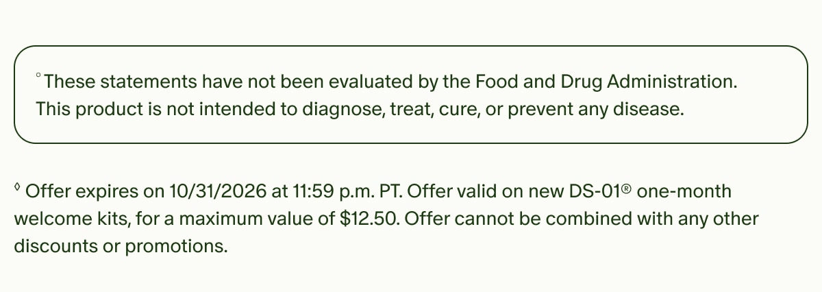 &deg;These statements have not been evaluated by the Food and Drug Administration. This product is not intended to diagnose, treat, cure, or prevent any disease. | &loz;Offer expires on 10/31/2026 at 11:59 p.m. PT. Offer valid on new DS-01&reg; one-month welcome kits, for a maximum value of $12.50. Offer cannot be combined with any other discounts or promotions.