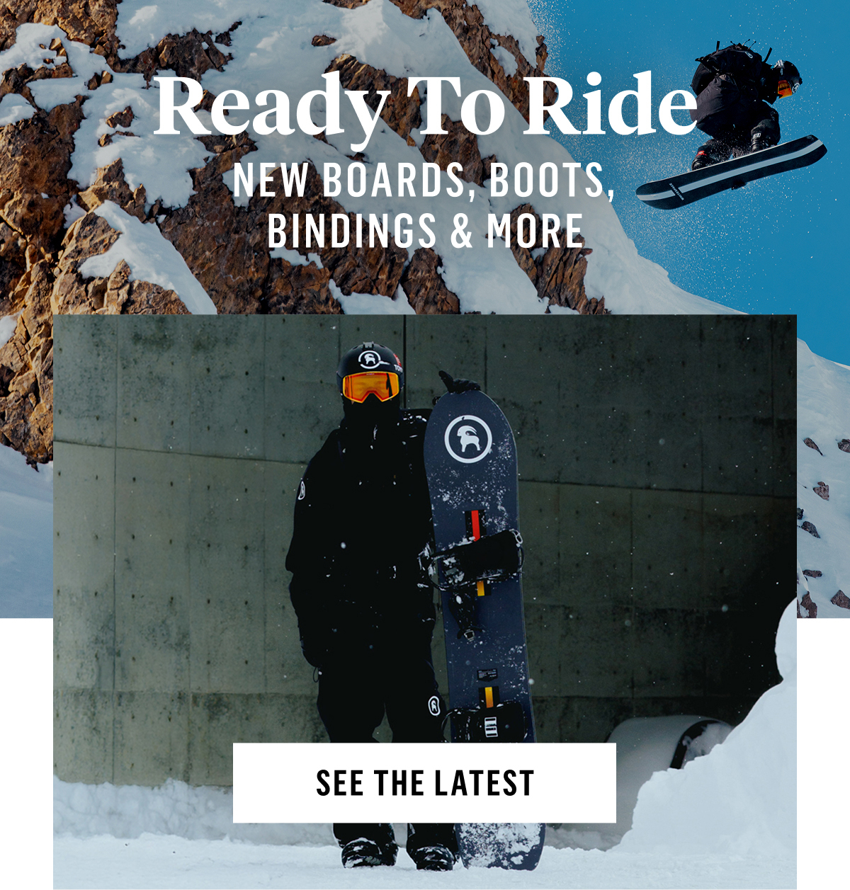 Ready to Ride: New Boards Boots Bindings & More. See the Latest. With Utah and Colorado already seeing their first dustings, riding season suddenly feels a whole lot closer. Get ready now with the latest snowboard gear from our favorite brands, the ones built for getting after it all winter long. Shop Now. Fresh Drops. 