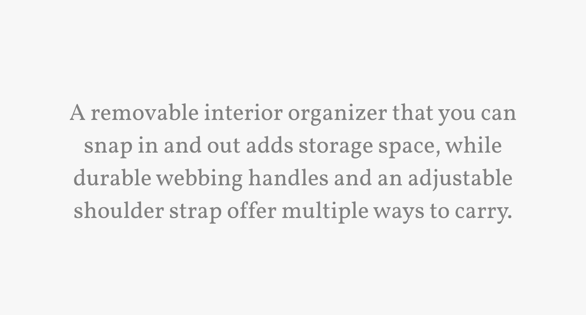 A removable interior organizer that you can snap in and out adds storage space, while durable webbing handles and an adjustable shoulder strap offer multiple ways to carry.