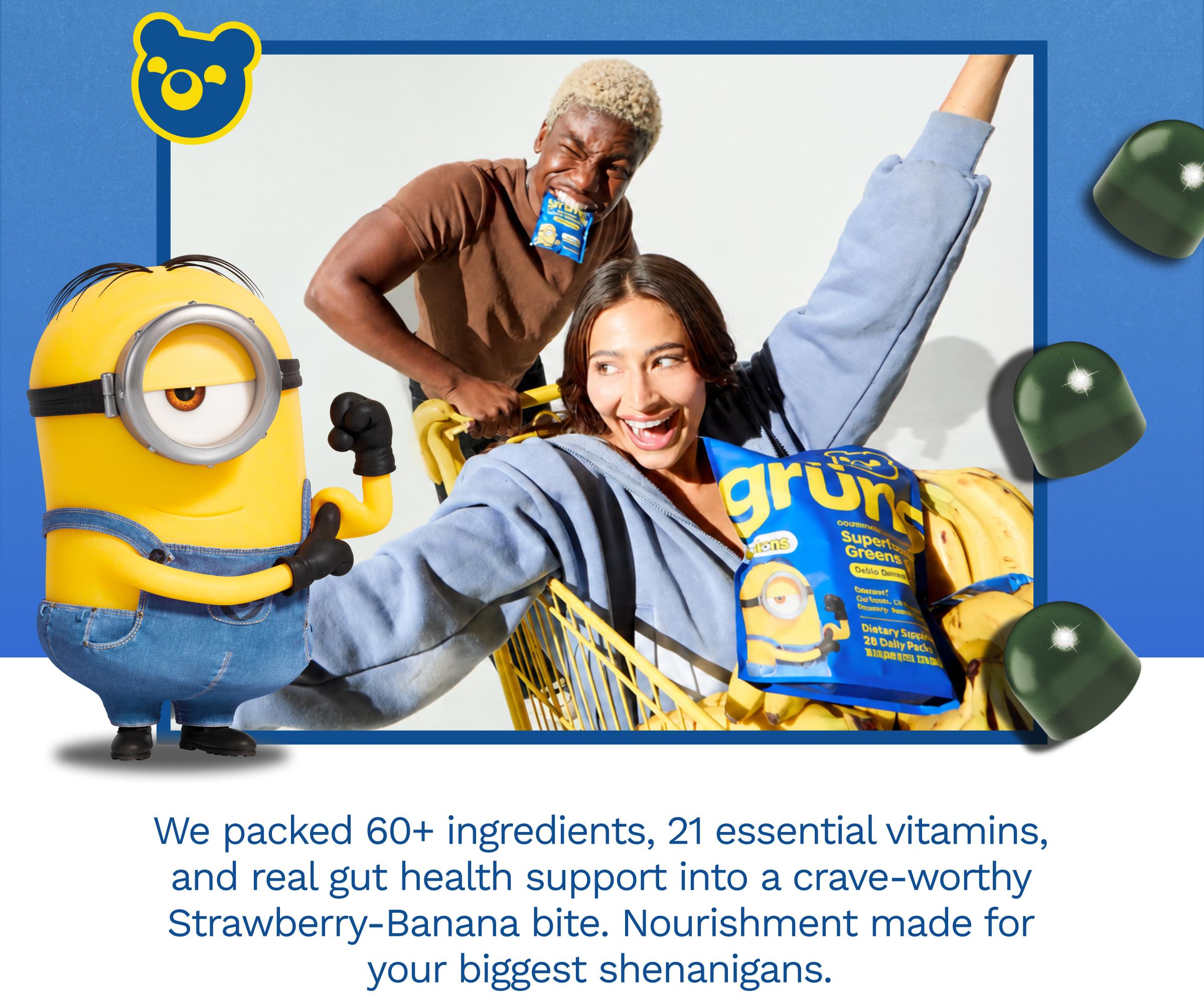 We Packed 60+ Ingredients, 21 Essential Vitamins, and Real Gut Health Support into a Crave-Worthy Strawberry-Banana Bite. Nourishment Made for Your Biggest Shenanigans.