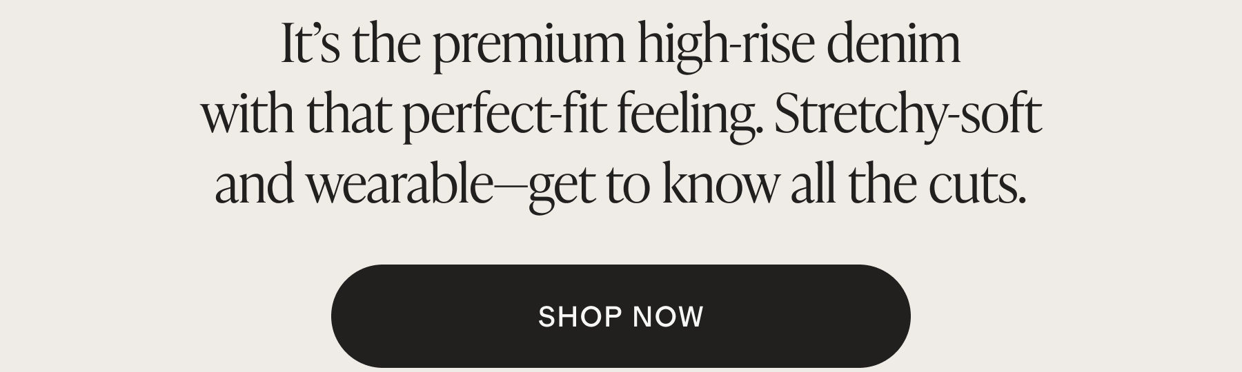 It's the premium high-rise denim with that perfect-fit feeling. Stretchy-soft and wearable&mdash;get to know all the cuts. SHOP NOW