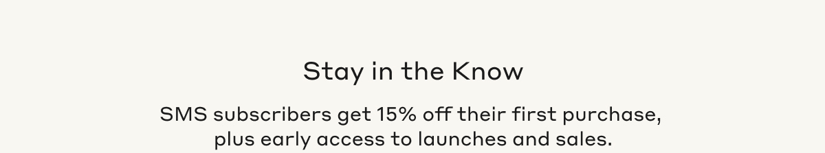 Stay in the Know. SMS subscribers get 15% off their first purchase, plus early access to launches and sales.