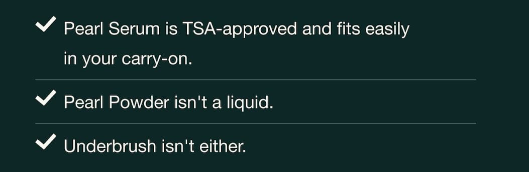 Pearl Serum is TSA-approved and fits easily in your carry-on. Pearl Powder isn't a liquid. Underbrush isn't either.