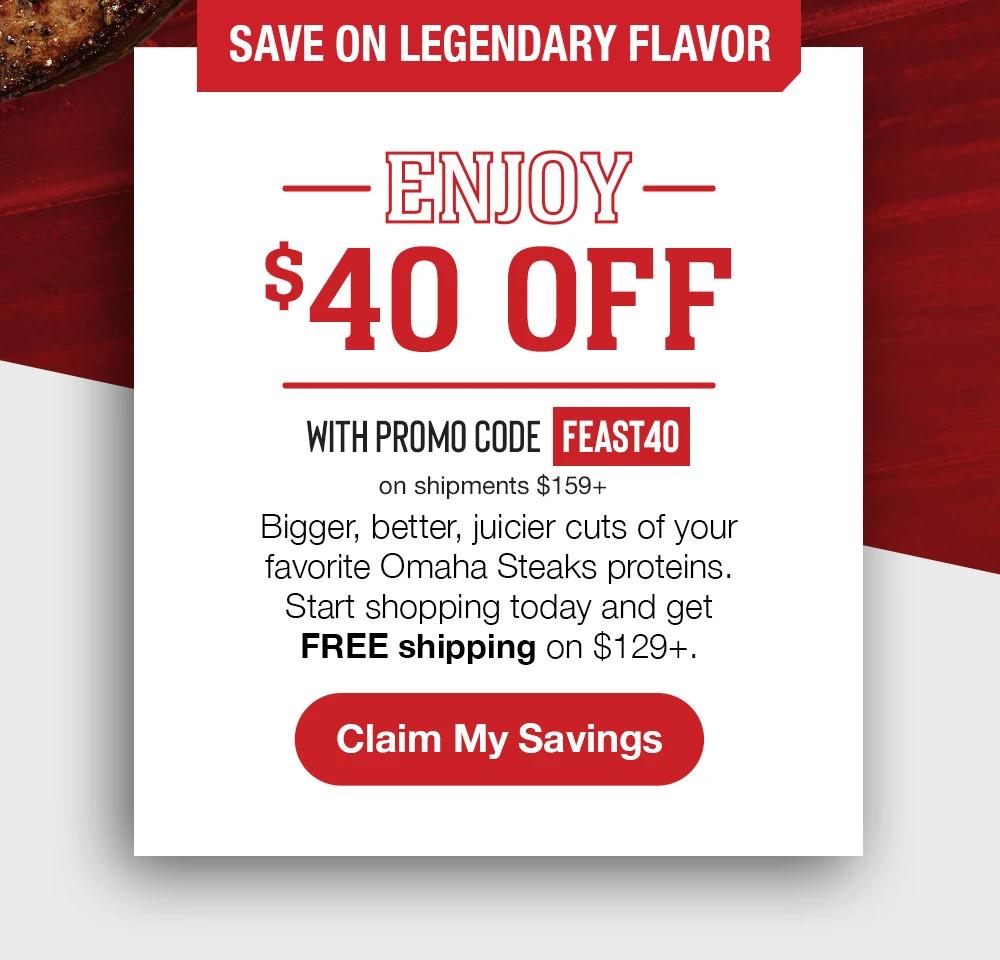 SAVE ON LEGENDARY FLAVOR | ENJOY $40 OFF WITH PROMO CODE FEAST40 on shipments $159+ | Bigger, better, juicier cuts of your favorite Omaha Steaks proteins. Start shopping to-day and get FREE shipping on $129+. || CLAIM MY SAVINGS