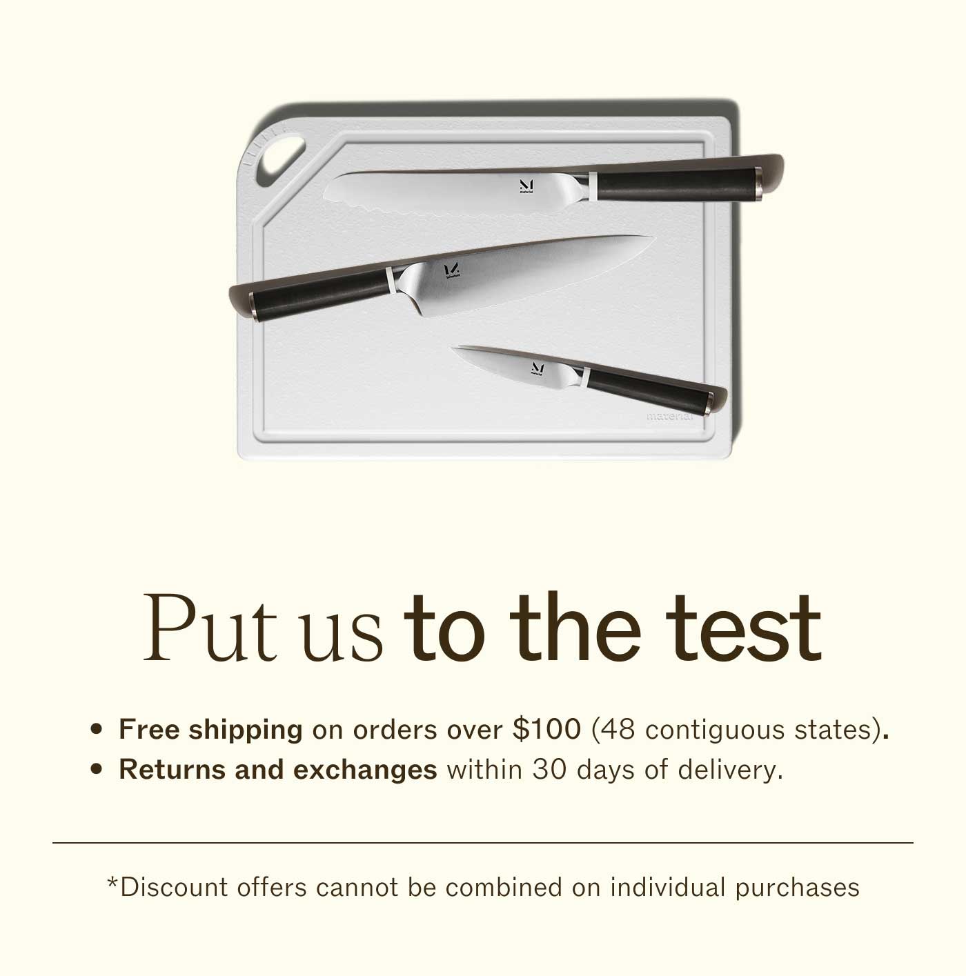 Put us to the test. Free shipping on orders over $100 (48 contiguous states). Returns and exchanges within 30 days of delivery. Guaranteed for life. Discount offers cannot be combined on individual purchases.