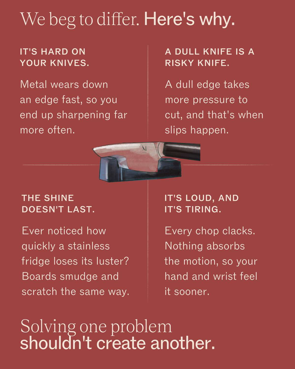 We beg to differ. Here's why. It's hard on your knives: metal wears down an edge fast, so you end up sharpening far more often. A dull knife is a risky knife: a dull edge takes more pressure to cut, and that's when slips happen. The shine doesn't last: ever noticed how quickly a stainless fridge loses its luster? Boards smudge and scratch the same way. It's loud, and it's tiring: every chop clacks, and nothing absorbs the motion, so your hand and wrist feel it sooner. Solving one problem shouldn't create another.