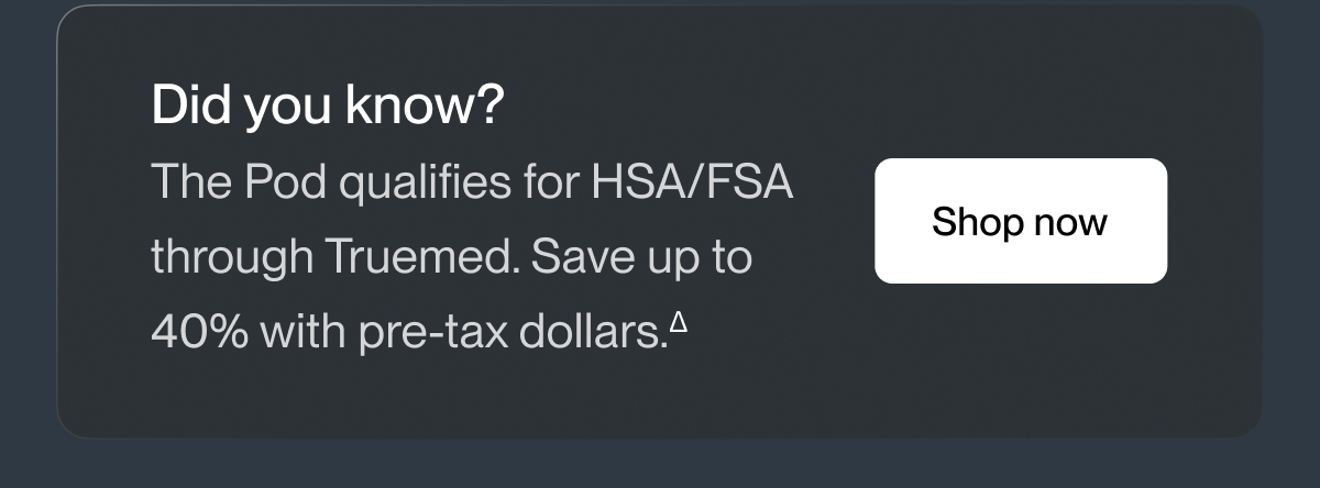 Did you know? The Pod qualifies for HSA/FSA through Truemed. Save up to 40% with pre-tax dollars.&Delta;