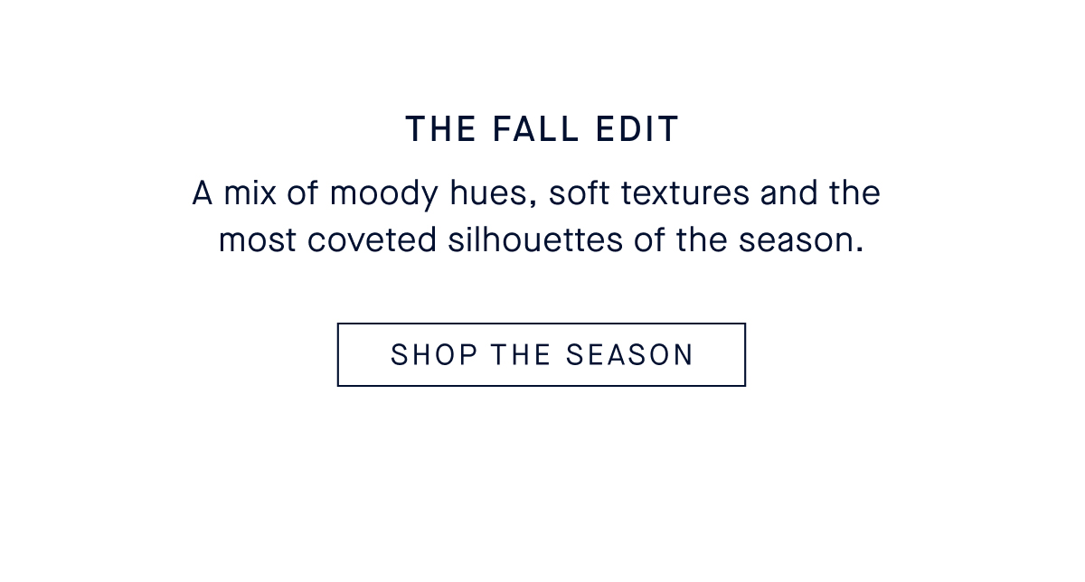 The Fall Edit A mix of moody hues, soft textures and the most coveted silhouettes of the season. CTA: SHOP THE EDIT