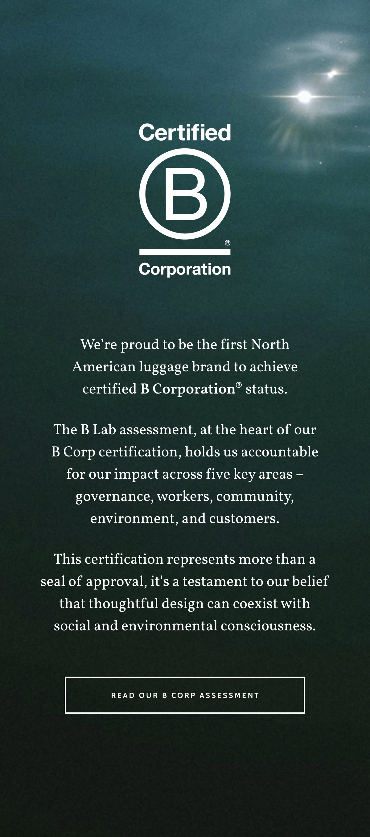 Certified B Corporation. We&rsquo;re proud to be the first North American luggage brand to achieve certified B Corporation&reg; status. The B Lab assessment, at the heart of our B Corp certification, holds us accountable for our impact across five key areas &ndash; governance, workers, community, environment, and customers. This certification represents more than a seal of approval, it's a testament to our belief that thoughtful design can coexist with social and environmental consciousness. Read our B Corp Assessment.
