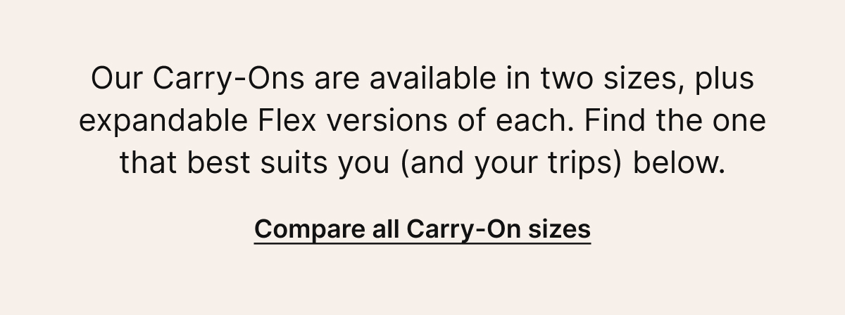 Our Carry-Ons are available in two sizes, plus expandable Flex versions of each. Find the one that best suits you (and your trips)&nbsp;below. | Compare all Carry-On sizes