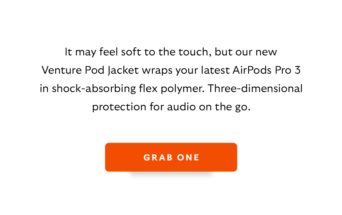 [Introduction] It may feel soft to the touch, but our new Venture Pod Jacket wraps your latest AirPods Pro 3 in shock-absorbing flex polymer. Three-dimensional protection for audio on the go. [CTA] Grab one