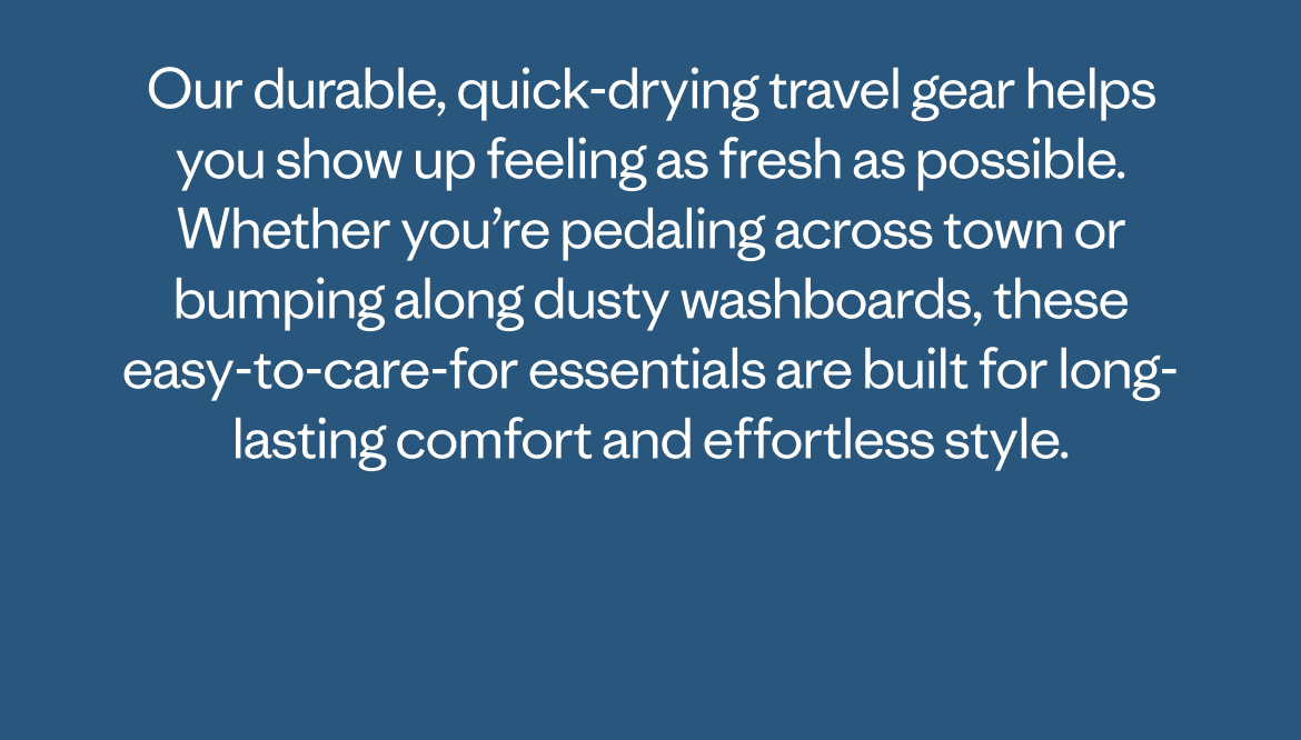 Our durable, quick-drying travel gear helps you show up feeling as fresh as possible. Whether you&rsquo;re pedaling across town or bumping along dusty washboards, these easy-to-care-for essentials are built for long-lasting comfort and effortless style.  