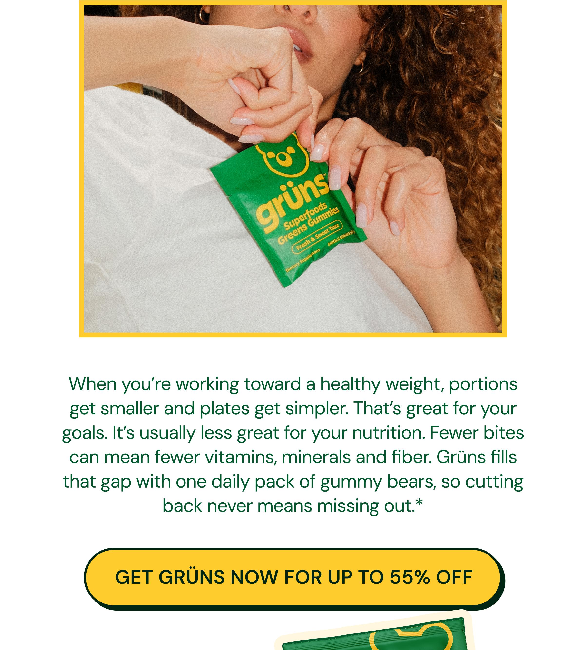 When You&rsquo;re Working Toward a Healthy Weight, Portions Get Smaller and Plates Get Simpler. That&rsquo;s Great for Your Goals. It&rsquo;s Usually Less Great for Your Nutrition. Fewer Bites Can Mean Fewer Vitamins, Minerals and Fiber. Gr&uuml;ns Fills That Gap with One Daily Pack of Gummy Bears, so Cutting Back Never Means Missing out.* Button: Get Gr&uuml;ns Now for up to 55% Off
